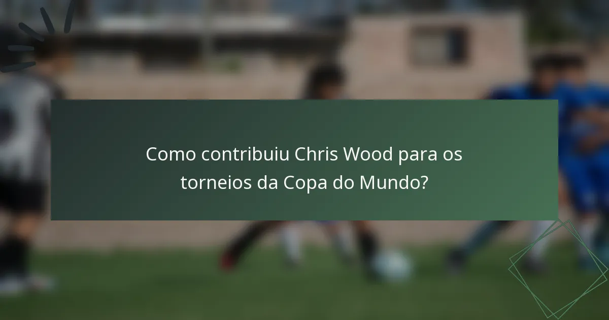Como contribuiu Chris Wood para os torneios da Copa do Mundo?